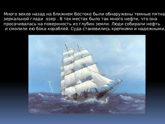 Много веков назад на ближнем Востоке были обнаружены темные пятна на зеркальной глади озер . В тех местах было так много нефти, что она просачивалась на поверхность из глубин земли. Люди собирали нефть  и смолили ею бока кораблей. Суда становились крепкими и надежными. 