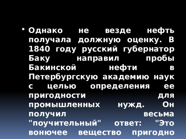 Однако не везде нефть получала должную оценку. В 1840 году русский губернатор Баку направил пробы Бакинской нефти в Петербургскую академию наук с целью определения ее пригодности для промышленных нужд. Он получил весьма 