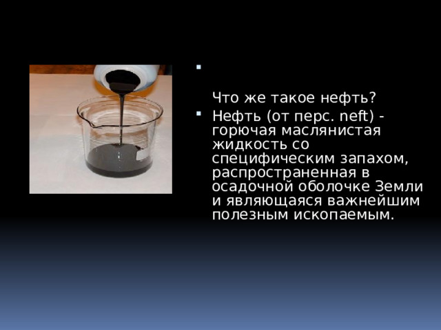   Что же такое нефть? Нефть (от перс. neft) - горючая маслянистая жидкость со специфическим запахом, распространенная в осадочной оболочке Земли и являющаяся важнейшим полезным ископаемым. 