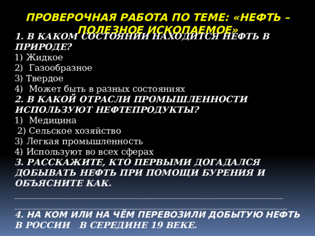 ПРОВЕРОЧНАЯ РАБОТА ПО ТЕМЕ: «НЕФТЬ – ПОЛЕЗНОЕ ИСКОПАЕМОЕ» 1. В КАКОМ СОСТОЯНИИ НАХОДИТСЯ НЕФТЬ В ПРИРОДЕ? 1) Жидкое 2) Газообразное 3) Твердое 4) Может быть в разных состояниях 2. В КАКОЙ ОТРАСЛИ ПРОМЫШЛЕННОСТИ ИСПОЛЬЗУЮТ НЕФТЕПРОДУКТЫ? 1) Медицина  2) Сельское хозяйство 3) Легкая промышленность 4) Используют во всех сферах 3. РАССКАЖИТЕ, КТО ПЕРВЫМИ ДОГАДАЛСЯ ДОБЫВАТЬ НЕФТЬ ПРИ ПОМОЩИ БУРЕНИЯ И ОБЪЯСНИТЕ КАК. _____________________________________________________________ ______________________________________________________________ 4. НА КОМ ИЛИ НА ЧЁМ ПЕРЕВОЗИЛИ ДОБЫТУЮ НЕФТЬ В РОССИИ В СЕРЕДИНЕ 19 ВЕКЕ.  ______________________________________________ 