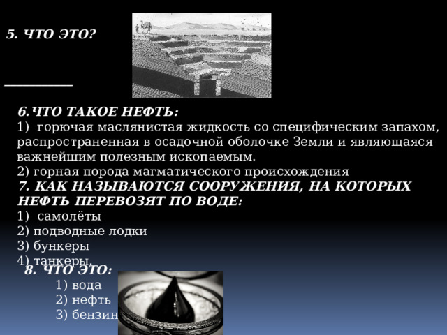 5. ЧТО ЭТО?   ___________ 6.ЧТО ТАКОЕ НЕФТЬ: 1)  горючая маслянистая жидкость со специфическим запахом, распространенная в осадочной оболочке Земли и являющаяся важнейшим полезным ископаемым. 2) горная порода магматического происхождения 7. КАК НАЗЫВАЮТСЯ СООРУЖЕНИЯ, НА КОТОРЫХ НЕФТЬ ПЕРЕВОЗЯТ ПО ВОДЕ: 1) самолёты 2) подводные лодки 3) бункеры 4) танкеры. 8. ЧТО ЭТО:  1) вода  2) нефть  3) бензин 