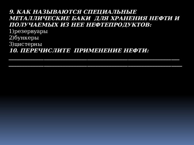 9. КАК НАЗЫВАЮТСЯ СПЕЦИАЛЬНЫЕ МЕТАЛЛИЧЕСКИЕ БАКИ ДЛЯ ХРАНЕНИЯ НЕФТИ И ПОЛУЧАЕМЫХ ИЗ НЕЕ НЕФТЕПРОДУКТОВ: 1)резервуары 2)бункеры 3)цистерны 10. ПЕРЕЧИСЛИТЕ ПРИМЕНЕНИЕ НЕФТИ: _______________________________________________________________ ________________________________________________________________ 