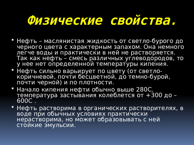 Физические свойства. Нефть – маслянистая жидкость от светло-бурого до черного цвета с характерным запахом. Она немного легче воды и практически в ней не растворяется. Так как нефть – смесь различных углеводородов, то у нее нет определенной температуры кипения. Нефть сильно варьирует по цвету (от светло-коричневой, почти бесцветной, до темно-бурой, почти черной) и по плотности. Начало кипения нефти обычно выше 280С. температура застывания колеблется от +300 до –600С . Нефть растворима в органических растворителях, в воде при обычных условиях практически нерастворима, но может образовывать с ней стойкие эмульсии. 