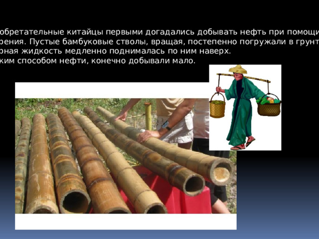 Изобретательные китайцы первыми догадались добывать нефть при помощи бурения. Пустые бамбуковые стволы, вращая, постепенно погружали в грунт, черная жидкость медленно поднималась по ним наверх. Таким способом нефти, конечно добывали мало. 