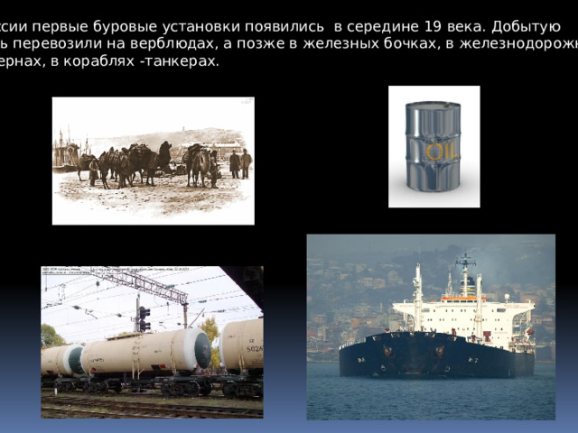 В России первые буровые установки появились в середине 19 века. Добытую нефть перевозили на верблюдах, а позже в железных бочках, в железнодорожных цистернах, в кораблях -танкерах. 