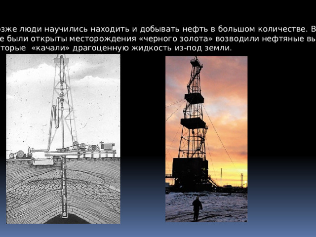 Позже люди научились находить и добывать нефть в большом количестве. Везде, где были открыты месторождения «черного золота» возводили нефтяные вышки , Которые «качали» драгоценную жидкость из-под земли. 