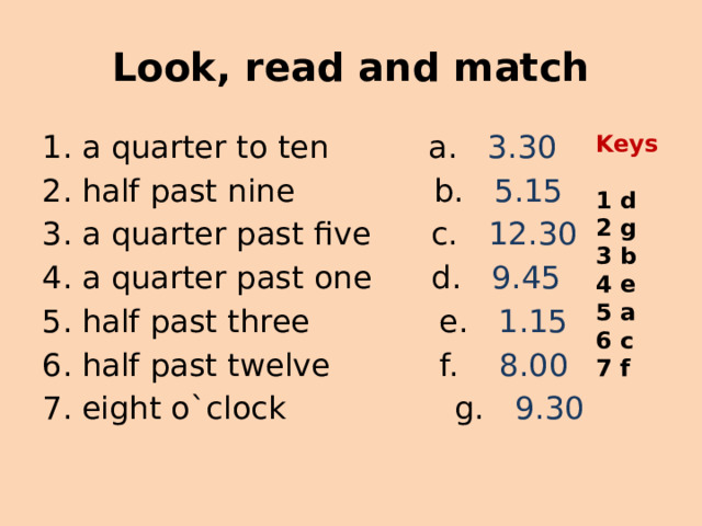 Look, read and match a quarter to ten a. 3.30 half past nine b. 5.15 a quarter past five c. 12.30 a quarter past one d. 9.45 half past three e. 1.15 half past twelve f. 8.00 eight o`clock g. 9.30 Keys  1 d 2 g 3 b 4 e 5 a 6 c 7 f 