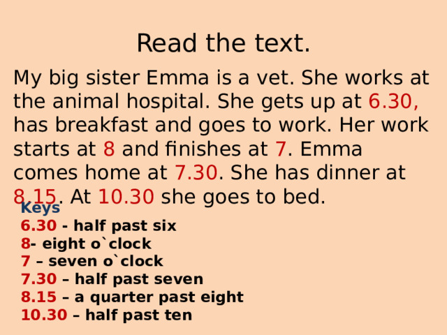 Read the text. My big sister Emma is a vet. She works at the animal hospital. She gets up at 6.30, has breakfast and goes to work. Her work starts at 8 and finishes at 7 . Emma comes home at 7.30 . She has dinner at 8.15 . At 10.30 she goes to bed. Keys 6.30 - half past six 8 - eight o`clock 7 – seven o`clock 7.30 – half past seven 8.15 – a quarter past eight 10.30 – half past ten 
