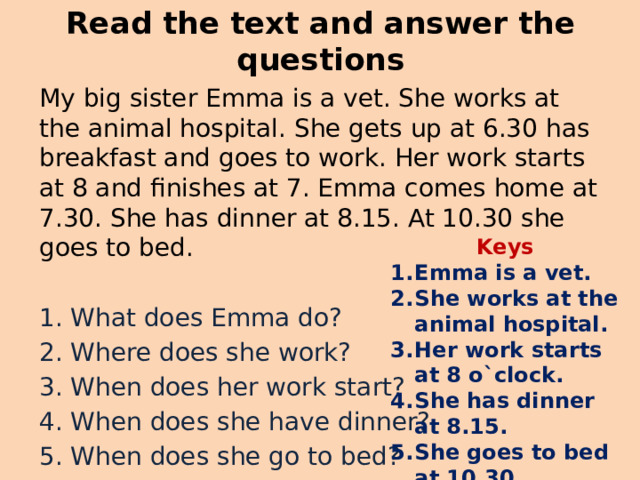Read the text and answer the questions My big sister Emma is a vet. She works at the animal hospital. She gets up at 6.30 has breakfast and goes to work. Her work starts at 8 and finishes at 7. Emma comes home at 7.30. She has dinner at 8.15. At 10.30 she goes to bed. 1. What does Emma do? 2. Where does she work? 3. When does her work start? 4. When does she have dinner? 5. When does she go to bed? Keys Emma is a vet. She works at the animal hospital. Her work starts at 8 o`clock. She has dinner at 8.15. She goes to bed at 10.30. 
