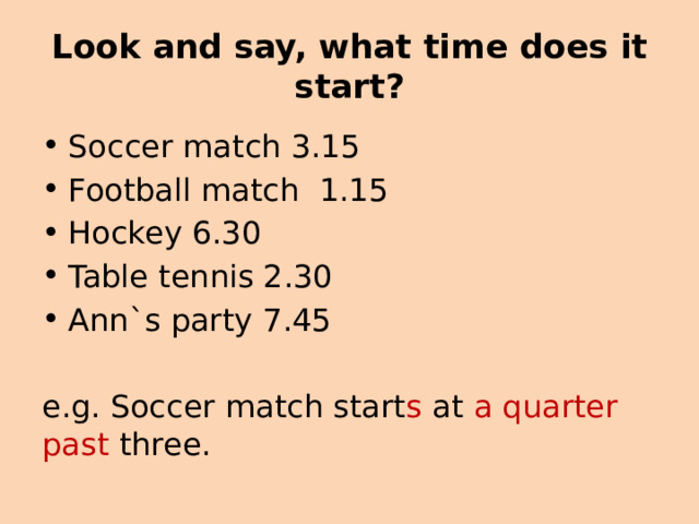 Look and say, what time does it start? Soccer match 3.15 Football match 1.15 Hockey 6.30 Table tennis 2.30 Ann`s party 7.45 e.g. Soccer match start s at a quarter past three. 