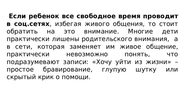  Если ребенок все свободное время проводит в соц.сетях , избегая живого общения, то стоит обратить на это внимание. Многие дети практически лишены родительского внимания, а в сети, которая заменяет им живое общение, практически невозможно понять, что подразумевают записи: «Хочу уйти из жизни» – простое бравирование, глупую шутку или скрытый крик о помощи. 