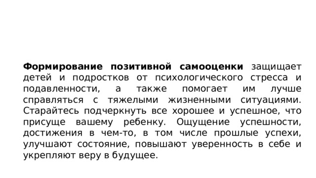 Формирование позитивной самооценки защищает детей и подростков от психологического стресса и подавленности, а также помогает им лучше справляться с тяжелыми жизненными ситуациями. Старайтесь подчеркнуть все хорошее и успешное, что присуще вашему ребенку. Ощущение успешности, достижения в чем-то, в том числе прошлые успехи, улучшают состояние, повышают уверенность в себе и укрепляют веру в будущее. 
