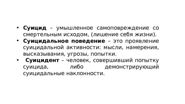 Суицид – умышленное самоповреждение со смертельным исходом, (лишение себя жизни). Суицидальное поведение – это проявление суицидальной активности: мысли, намерения, высказывания, угрозы, попытки.  Суицидент – человек, совершивший попытку суицида, либо демонстрирующий суицидальные наклонности. 