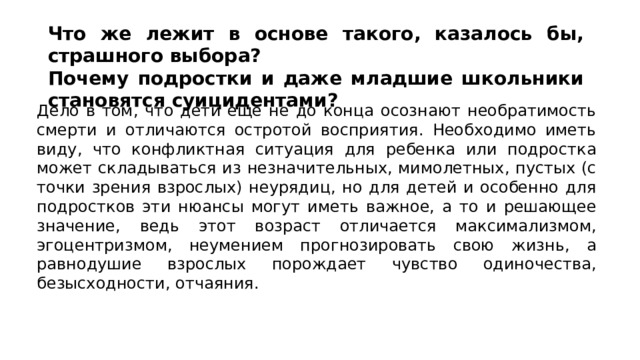 Что же лежит в основе такого, казалось бы, страшного выбора? Почему подростки и даже младшие школьники становятся суицидентами? Дело в том, что дети еще не до конца осознают необратимость смерти и отличаются остротой восприятия. Необходимо иметь виду, что конфликтная ситуация для ребенка или подростка может складываться из незначительных, мимолетных, пустых (с точки зрения взрослых) неурядиц, но для детей и особенно для подростков эти нюансы могут иметь важное, а то и решающее значение, ведь этот возраст отличается максимализмом, эгоцентризмом, неумением прогнозировать свою жизнь, а равнодушие взрослых порождает чувство одиночества, безысходности, отчаяния. 