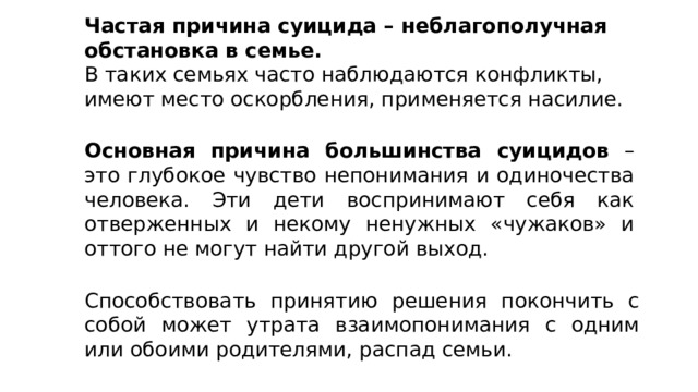 Частая причина суицида – неблагополучная обстановка в семье. В таких семьях часто наблюдаются конфликты, имеют место оскорбления, применяется насилие. Основная причина большинства суицидов – это глубокое чувство непонимания и одиночества человека. Эти дети воспринимают себя как отверженных и некому ненужных «чужаков» и оттого не могут найти другой выход. Способствовать принятию решения покончить с собой может утрата взаимопонимания с одним или обоими родителями, распад семьи. 