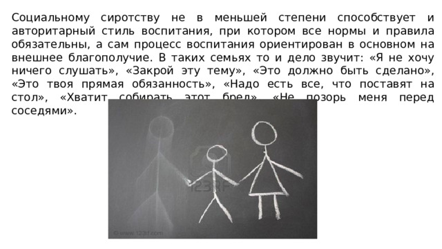 Социальному сиротству не в меньшей степени способствует и авторитарный стиль воспитания, при котором все нормы и правила обязательны, а сам процесс воспитания ориентирован в основном на внешнее благополучие. В таких семьях то и дело звучит: «Я не хочу ничего слушать», «Закрой эту тему», «Это должно быть сделано», «Это твоя прямая обязанность», «Надо есть все, что поставят на стол», «Хватит собирать этот бред», «Не позорь меня перед соседями». 