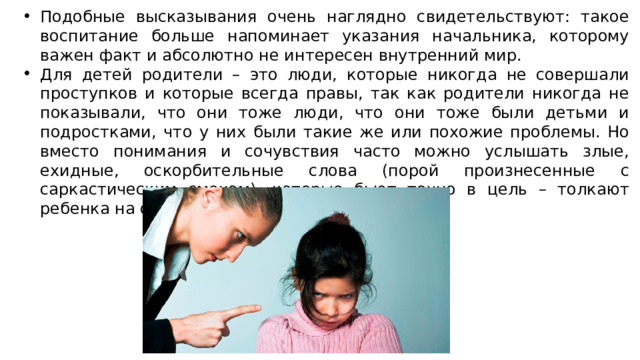 Подобные высказывания очень наглядно свидетельствуют: такое воспитание больше напоминает указания начальника, которому важен факт и абсолютно не интересен внутренний мир. Для детей родители – это люди, которые никогда не совершали проступков и которые всегда правы, так как родители никогда не показывали, что они тоже люди, что они тоже были детьми и подростками, что у них были такие же или похожие проблемы. Но вместо понимания и сочувствия часто можно услышать злые, ехидные, оскорбительные слова (порой произнесенные с саркастическим смехом), которые бьют точно в цель – толкают ребенка на опасный для жизни поступок. 