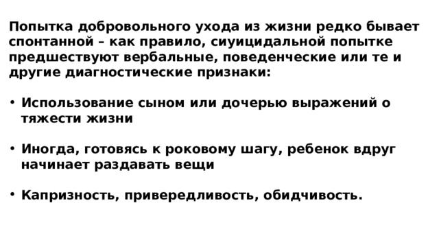 Попытка добровольного ухода из жизни редко бывает спонтанной – как правило, сиуицидальной попытке предшествуют вербальные, поведенческие или те и другие диагностические признаки: Использование сыном или дочерью выражений о тяжести жизни Иногда, готовясь к роковому шагу, ребенок вдруг начинает раздавать вещи Капризность, привередливость, обидчивость.  