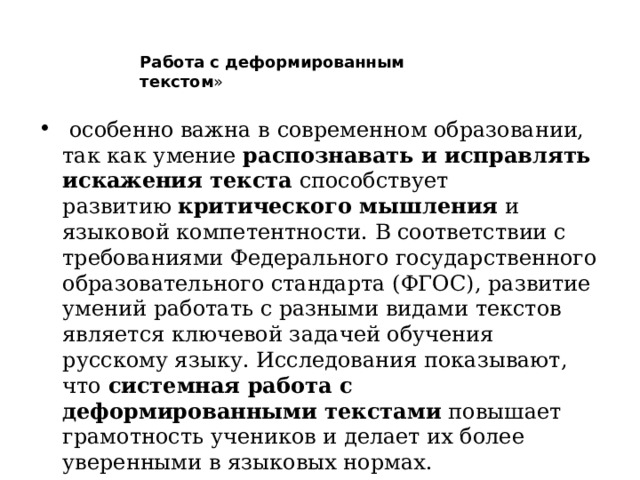 Работа с деформированным текстом »    особенно важна в современном образовании, так как умение  распознавать и исправлять искажения текста  способствует развитию  критического мышления  и языковой компетентности. В соответствии с требованиями Федерального государственного образовательного стандарта (ФГОС), развитие умений работать с разными видами текстов является ключевой задачей обучения русскому языку. Исследования показывают, что  системная работа с деформированными текстами  повышает грамотность учеников и делает их более уверенными в языковых нормах.   