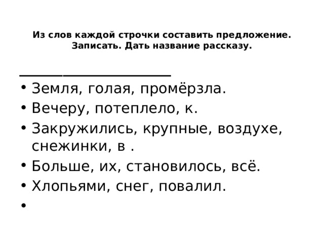 Из слов каждой строчки составить предложение. Записать. Дать название рассказу.   _____________________ Земля, голая, промёрзла. Вечеру, потеплело, к. Закружились, крупные, воздухе, снежинки, в . Больше, их, становилось, всё. Хлопьями, снег, повалил.   