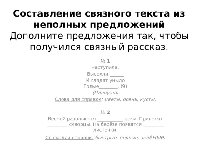 Составление связного текста из неполных предложений  Дополните предложения так, чтобы получился связный рассказ.   №  1 наступила, Высохли ______ И глядят уныло  Голые________. (9) (Плещеев) Слова для справок : цветы, осень, кусты . №  2 Весной разольются ___________ реки. Прилетят _________ скворцы. На берёзе появятся _________ листочки. Слова для справок :  быстрые, первые, зел ёные . 