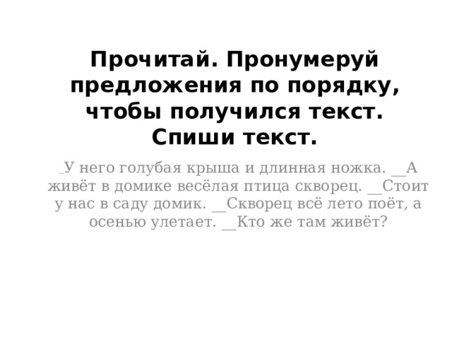 Прочитай. Пронумеруй предложения по порядку, чтобы получился текст. Спиши текст.     __ У него голубая крыша и длинная ножка. __А живёт в домике весёлая птица скворец. __Стоит у нас в саду домик. __Скворец всё лето поёт, а осенью улетает. __Кто же там живёт?     