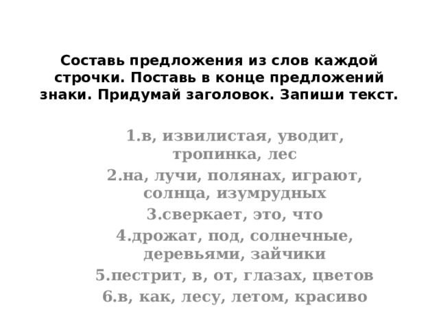 Составь предложения из слов каждой строчки. Поставь в конце предложений знаки. Придумай заголовок. Запиши текст.      1.в, извилистая, уводит, тропинка, лес 2.на, лучи, полянах, играют, солнца, изумрудных 3.сверкает, это, что 4.дрожат, под, солнечные, деревьями, зайчики 5.пестрит, в, от, глазах, цветов 6.в, как, лесу, летом, красиво     
