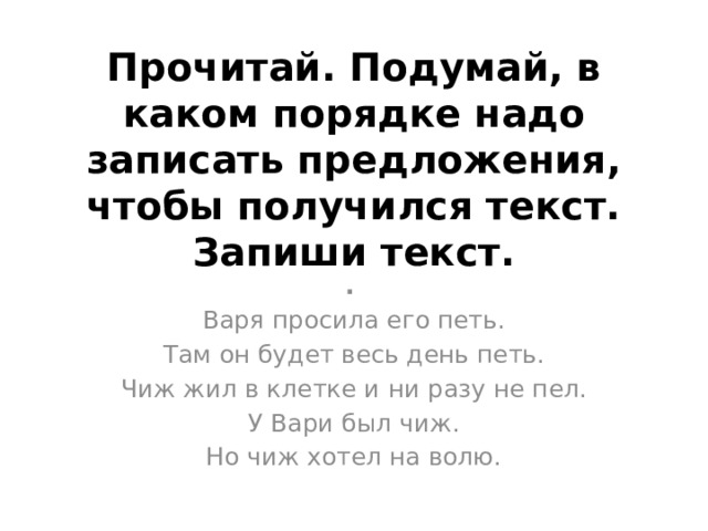 Прочитай. Подумай, в каком порядке надо записать предложения, чтобы получился текст. Запиши текст. .  Варя просила его петь. Там он будет весь день петь. Чиж жил в клетке и ни разу не пел. У Вари был чиж. Но чиж хотел на волю.   