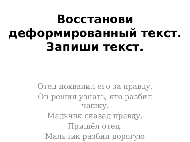 Восстанови деформированный текст. Запиши текст.   Отец похвалил его за правду. Он решил узнать, кто разбил чашку. Мальчик сказал правду. Пришёл отец. Мальчик разбил дорогую чашку. 