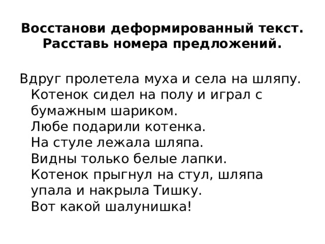 Восстанови деформированный текст. Расставь номера предложений.   Вдруг пролетела муха и села на шляпу.  Котенок сидел на полу и играл с бумажным шариком.  Любе подарили котенка.  На стуле лежала шляпа.  Видны только белые лапки.  Котенок прыгнул на стул, шляпа упала и накрыла Тишку.  Вот какой шалунишка! 