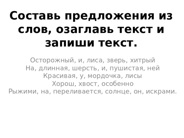 Составь предложения из слов, озаглавь текст и запиши текст.   Осторожный, и, лиса, зверь, хитрый  На, длинная, шерсть, и, пушистая, ней  Красивая, у, мордочка, лисы  Хорош, хвост, особенно  Рыжими, на, переливается, солнце, он, искрами.   