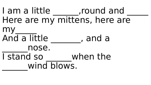 I am a little ______,round and _____  Here are my mittens, here are my_____  And a little _______, and a ______nose.  I stand so ______when the ______wind blows.   