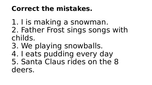 Correct the mistakes.   1. I is making a snowman.  2. Father Frost sings songs with childs.  3. We playing snowballs.  4. I eats pudding every day  5. Santa Claus rides on the 8 deers.   