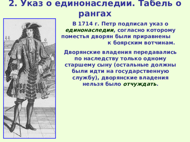 2. Указ о единонаследии. Табель о рангах В 1714 г. Петр подписал указ о единонаследии , согласно которому поместья дворян были приравнены к боярским вотчинам. Дворянские владения передавались по наследству только одному старшему сыну (остальные должны были идти на государственную службу), дворянские владения нельзя было отчуждать . 