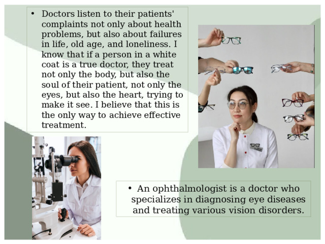 Doctors listen to their patients' complaints not only about health problems, but also about failures in life, old age, and loneliness. I know that if a person in a white coat is a true doctor, they treat not only the body, but also the soul of their patient, not only the eyes, but also the heart, trying to make it see. I believe that this is the only way to achieve effective treatment. An ophthalmologist is a doctor who specializes in diagnosing eye diseases and treating various vision disorders. 