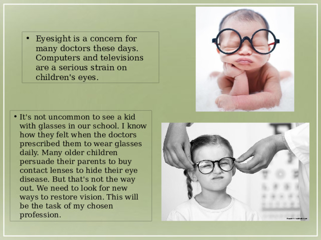 Eyesight is a concern for many doctors these days. Computers and televisions are a serious strain on children's eyes. It's not uncommon to see a kid with glasses in our school. I know how they felt when the doctors prescribed them to wear glasses daily. Many older children persuade their parents to buy contact lenses to hide their eye disease. But that's not the way out. We need to look for new ways to restore vision. This will be the task of my chosen profession . 