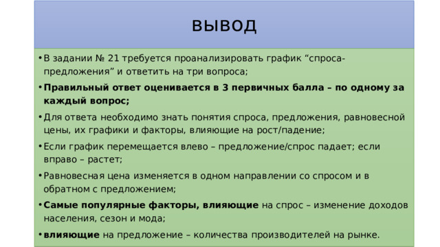 вывод В задании № 21 требуется проанализировать график “спроса-предложения” и ответить на три вопроса; Правильный ответ оценивается в 3 первичных балла – по одному за каждый вопрос; Для ответа необходимо знать понятия спроса, предложения, равновесной цены, их графики и факторы, влияющие на рост/падение; Если график перемещается влево – предложение/спрос падает; если вправо – растет; Равновесная цена изменяется в одном направлении со спросом и в обратном с предложением; Самые популярные факторы, влияющие на спрос – изменение доходов населения, сезон и мода; влияющие на предложение – количества производителей на рынке. 