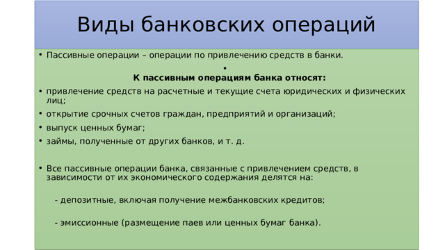 Виды банковских операций Пассивные операции – операции по привлечению средств в банки.  К пассивным операциям банка относят: привлечение средств на расчетные и текущие счета юридических и физических лиц; открытие срочных счетов граждан, предприятий и организаций; выпуск ценных бумаг; займы, полученные от других банков, и т. д. Все пассивные операции банка, связанные с привлечением средств, в зависимости от их экономического содержания делятся на:    - депозитные, включая получение межбанковских кредитов;    - эмиссионные (размещение паев или ценных бумаг банка).   