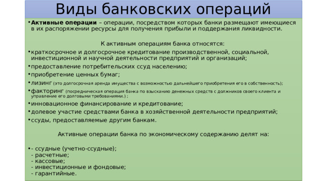 Виды банковских операций Активные операции – операции, посредством которых банки размещают имеющиеся в их распоряжении ресурсы для получения прибыли и поддержания ликвидности.   К активным операциям банка относятся: краткосрочное и долгосрочное кредитование производственной, социальной, инвестиционной и научной деятельности предприятий и организаций; предоставление потребительских ссуд населению; приобретение ценных бумаг; лизинг (это долгосрочная аренда имущества с возможностью дальнейшего приобретения его в собственность); факторинг (посредническая операция банка по взысканию денежных средств с должников своего клиента и управление его долговыми требованиями.) ; инновационное финансирование и кредитование; долевое участие средствами банка в хозяйственной деятельности предприятий; ссуды, предоставляемые другим банкам.   Активные операции банка по экономическому содержанию делят на:   - ссудные (учетно-ссудные);  - расчетные;  - кассовые;  - инвестиционные и фондовые;  - гарантийные. 