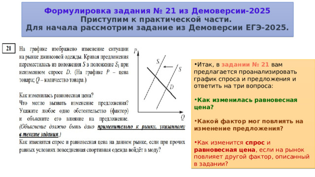 Формулировка задания № 21 из Демоверсии-2025  Приступим к практической части.  Для начала рассмотрим задание из Демоверсии ЕГЭ-2025. Итак, в  задании № 21  вам предлагается проанализировать график спроса и предложения и ответить на три вопроса: Как изменилась равновесная цена? Какой фактор мог повлиять на изменение предложения? Как изменится спрос и равновесная цена , если на рынок повлияет другой фактор, описанный в задании? 