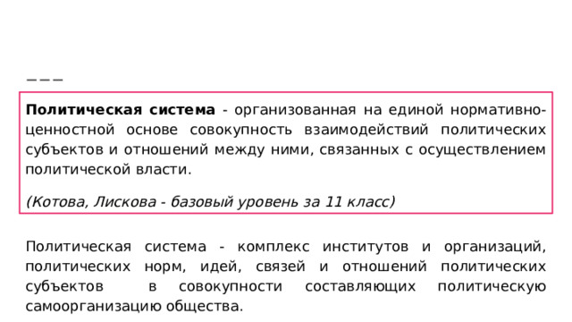 Политическая система - организованная на единой нормативно-ценностной основе совокупность взаимодействий политических субъектов и отношений между ними, связанных с осуществлением политической власти. (Котова, Лискова - базовый уровень за 11 класс) Политическая система - комплекс институтов и организаций, политических норм, идей, связей и отношений политических субъектов в совокупности составляющих политическую самоорганизацию общества.  