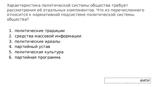 Характеристика политической системы общества требует рассмотрения её отдельных компонентов. Что из перечисленного относится к нормативной подсистеме политической системы общества? политические традиции средства массовой информации политические идеалы партийный устав политическая культура партийная программа ФИПИ 
