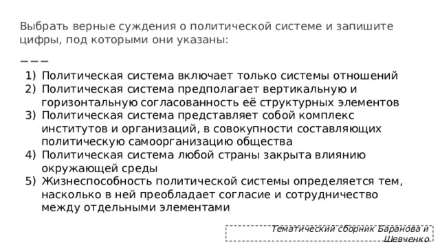 Выбрать верные суждения о политической системе и запишите цифры, под которыми они указаны: Политическая система включает только системы отношений Политическая система предполагает вертикальную и горизонтальную согласованность её структурных элементов Политическая система представляет собой комплекс институтов и организаций, в совокупности составляющих политическую самоорганизацию общества Политическая система любой страны закрыта влиянию окружающей среды Жизнеспособность политической системы определяется тем, насколько в ней преобладает согласие и сотрудничество между отдельными элементами Тематический сборник Баранова и Шевченко 