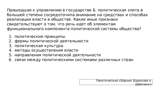 Пришедшая к управлению в государстве Б. политическая элита в большей степени сосредоточила внимание на средствах и способах реализации власти в обществе. Какие иные признаки свидетельствуют о том, что речь идет об элементам функционального компонента политической системы общества? политические принципы формы политической деятельности политическая культура методы осуществления власти направления политической деятельности связи между политическими системами различных стран Тематический сборник Баранова и Шевченко 