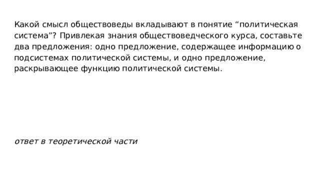 Какой смысл обществоведы вкладывают в понятие “политическая система”? Привлекая знания обществоведческого курса, составьте два предложения: одно предложение, содержащее информацию о подсистемах политической системы, и одно предложение, раскрывающее функцию политической системы. ответ в теоретической части 