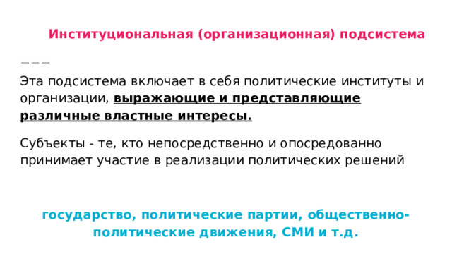 Институциональная (организационная) подсистема Эта подсистема включает в себя политические институты и организации, выражающие и представляющие различные властные интересы. Субъекты - те, кто непосредственно и опосредованно принимает участие в реализации политических решений  государство, политические партии, общественно-политические движения, СМИ и т.д. 