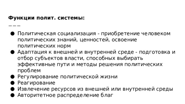 Функции полит. системы: Политическая социализация - приобретение человеком политических знаний, ценностей, освоение политических норм Адаптация к внешней и внутренней среде - подготовка и отбор субъектов власти, способных выбирать эффективные пути и методы решения политических проблем Регулирование политической жизни Реагирование Извлечение ресурсов из внешней или внутренней среды Авторитетное распределение благ 