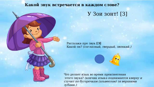 Какой звук встречается в каждом слове? У Зои зонт! [З]   Расскажи про звук [З] Какой он? (согласный, твердый, звонкий.) Что делает язык во время произнесения  этого звука? (кончик языка поднимается кверху и стучит по бугорочкам (альвеолам) за верхними зубами.) 