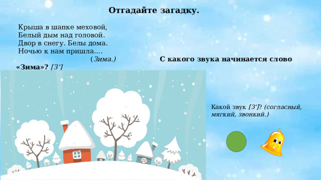 Отгадайте загадку.  Крыша в шапке меховой,  Белый дым над головой.  Двор в снегу. Белы дома.  Ночью к нам пришла….  ( Зима.) С какого звука начинается слово «Зима»? [З’]    Какой звук [З’] ? (согласный, мягкий, звонкий.) 