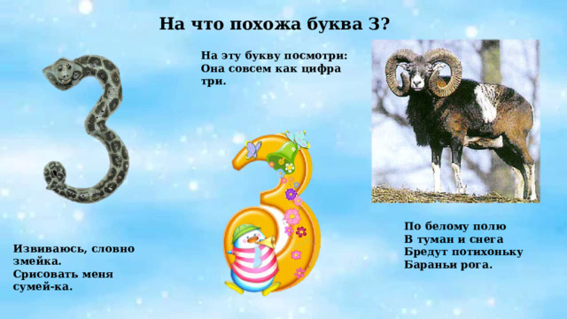 На что похожа буква З? На эту букву посмотри: Она совсем как цифра три.       Извиваюсь, словно змейка. Срисовать меня сумей-ка. По белому полю В туман и снега Бредут потихоньку Бараньи рога. 